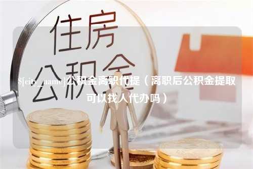 巴彦淖尔市公积金离职代提（离职后公积金提取可以找人代办吗）